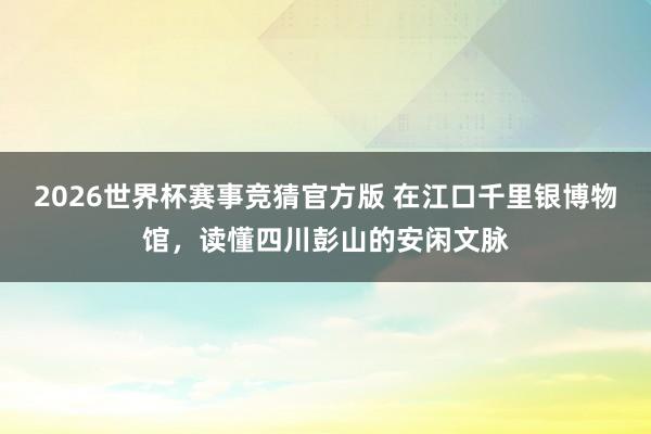 2026世界杯赛事竞猜官方版 在江口千里银博物馆，读懂四川彭山的安闲文脉
