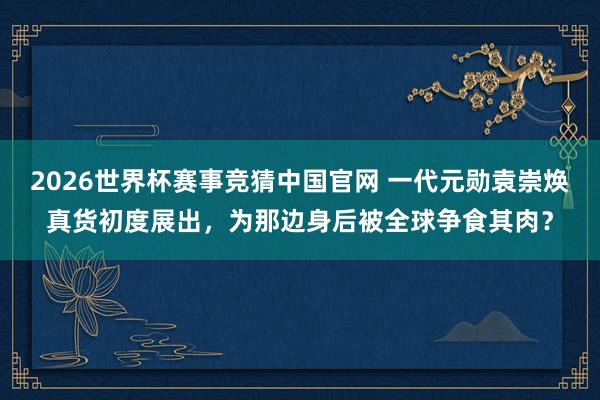 2026世界杯赛事竞猜中国官网 一代元勋袁崇焕真货初度展出，为那边身后被全球争食其肉？