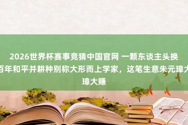 2026世界杯赛事竞猜中国官网 一颗东谈主头换数百年和平并耕种别称大形而上学家，这笔生意朱元璋大赚