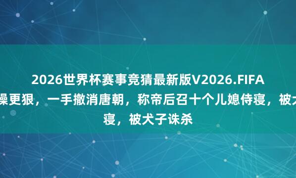 2026世界杯赛事竞猜最新版V2026.FIFA 他比曹操更狠，一手撤消唐朝，称帝后召十个儿媳侍寝，被犬子诛杀