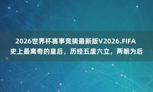 2026世界杯赛事竞猜最新版V2026.FIFA 史上最离奇的皇后，历经五废六立，两朝为后