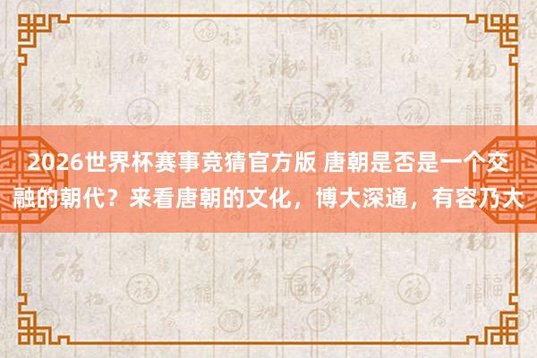 2026世界杯赛事竞猜官方版 唐朝是否是一个交融的朝代？来看唐朝的文化，博大深通，有容乃大