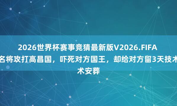 2026世界杯赛事竞猜最新版V2026.FIFA 唐朝名将攻打高昌国,吓死对方国王,却给对方留3天技术安葬