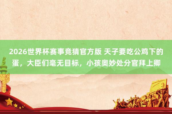 2026世界杯赛事竞猜官方版 天子要吃公鸡下的蛋,大臣们毫无目标,小孩奥妙处分官拜上卿