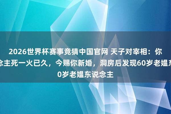 2026世界杯赛事竞猜中国官网 天子对宰相：你夫东说念主死一火已久，今赐你新婚，洞房后发现60岁老媪东说念主