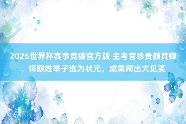 2026世界杯赛事竞猜官方版 主考官珍贵颜真卿,将颜姓举子选为状元,成果闹出大见笑