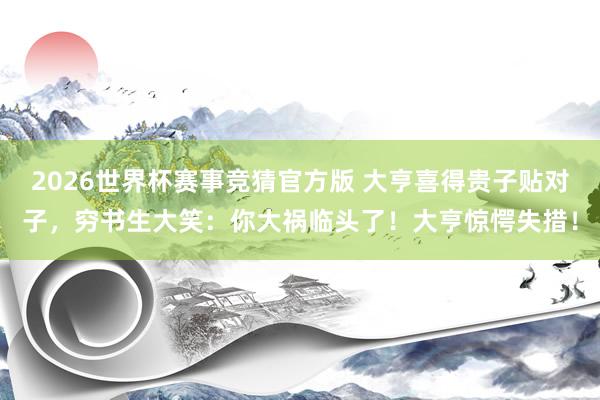 2026世界杯赛事竞猜官方版 大亨喜得贵子贴对子，穷书生大笑：你大祸临头了！大亨惊愕失措！
