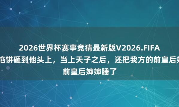 2026世界杯赛事竞猜最新版V2026.FIFA 天上掉馅饼砸到他头上，当上天子之后，还把我方的前皇后婶婶睡了