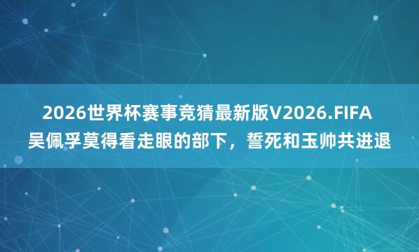 2026世界杯赛事竞猜最新版V2026.FIFA 吴佩孚莫得看走眼的部下，誓死和玉帅共进退