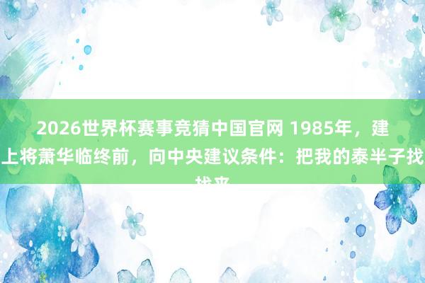2026世界杯赛事竞猜中国官网 1985年,建国上将萧华临终前,向中央建议条件:把我的泰半子找来