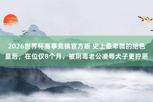 2026世界杯赛事竞猜官方版 史上最卑微的绝色皇后，在位仅8个月，被阴毒老公凌辱犬子更狞恶