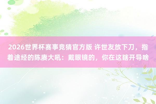 2026世界杯赛事竞猜官方版 许世友放下刀，指着途经的陈赓大吼：戴眼镜的，你在这瞎开导啥