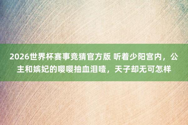 2026世界杯赛事竞猜官方版 听着少阳宫内，公主和嫔妃的嘤嘤抽血泪噎，天子却无可怎样
