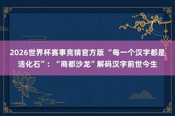 2026世界杯赛事竞猜官方版 “每一个汉字都是活化石”:“商都沙龙”解码汉字前世今生