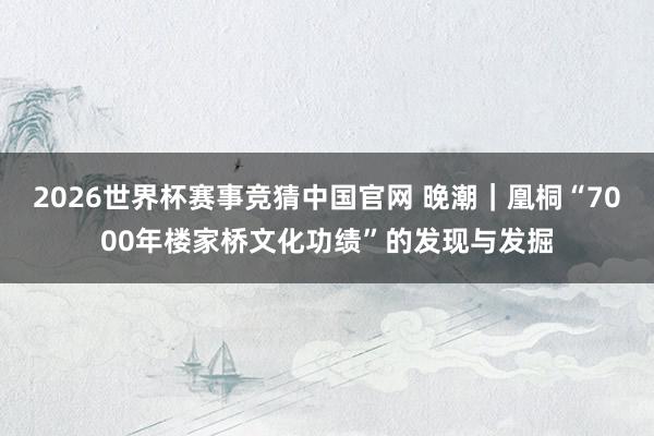 2026世界杯赛事竞猜中国官网 晚潮|凰桐“7000年楼家桥文化功绩”的发现与发掘