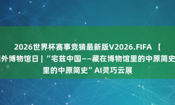 2026世界杯赛事竞猜最新版V2026.FIFA 【绿城展廊】国外博物馆日 | “宅兹中国——藏在博物馆里的中原简史”AI灵巧云展