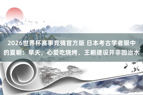 2026世界杯赛事竞猜官方版 日本考古学者眼中的夏朝：早夭，心爱吃烧烤，王朝建设并非因治水