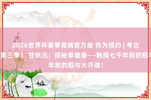 2026世界杯赛事竞猜官方版 作为预约 | 考古趣多多(第三季) 甘恢元:探秘草堰港——触摸七千年前的稻与火开课!