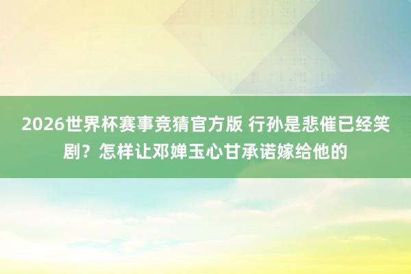 2026世界杯赛事竞猜官方版 行孙是悲催已经笑剧？怎样让邓婵玉心甘承诺嫁给他的