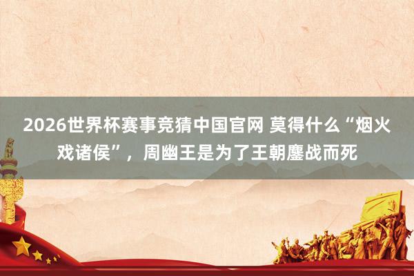 2026世界杯赛事竞猜中国官网 莫得什么“烟火戏诸侯”，周幽王是为了王朝鏖战而死