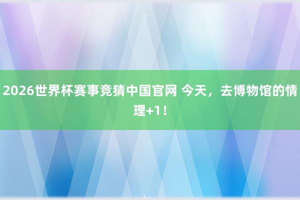 2026世界杯赛事竞猜中国官网 今天,去博物馆的情理+1!