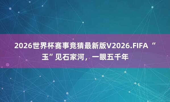 2026世界杯赛事竞猜最新版V2026.FIFA “玉”见石家河,一眼五千年