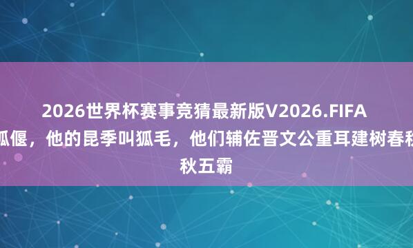 2026世界杯赛事竞猜最新版V2026.FIFA 他叫狐偃,他的昆季叫狐毛,他们辅佐晋文公重耳建树春秋五霸