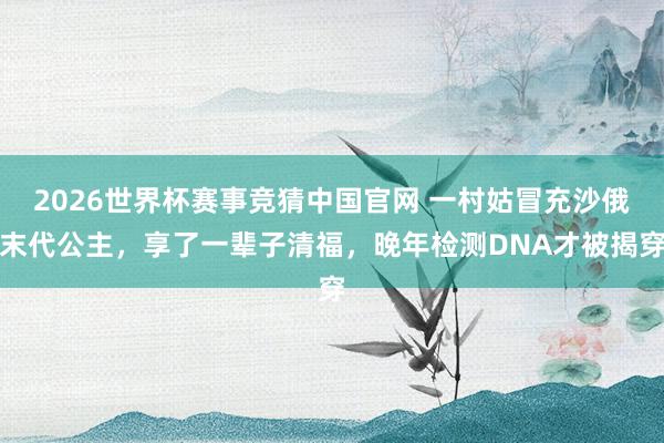 2026世界杯赛事竞猜中国官网 一村姑冒充沙俄末代公主,享了一辈子清福,晚年检测DNA才被揭穿