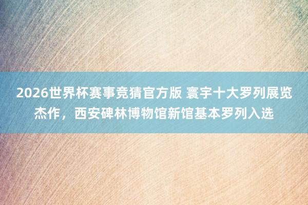2026世界杯赛事竞猜官方版 寰宇十大罗列展览杰作,西安碑林博物馆新馆基本罗列入选