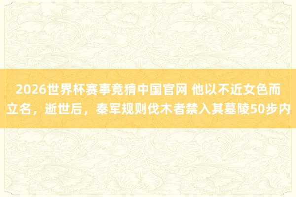 2026世界杯赛事竞猜中国官网 他以不近女色而立名,逝世后,秦军规则伐木者禁入其墓陵50步内