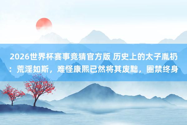 2026世界杯赛事竞猜官方版 历史上的太子胤礽：荒淫如斯，难怪康熙已然将其废黜，圈禁终身