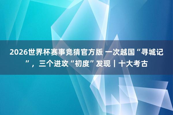 2026世界杯赛事竞猜官方版 一次越国“寻城记”，三个进攻“初度”发现｜十大考古