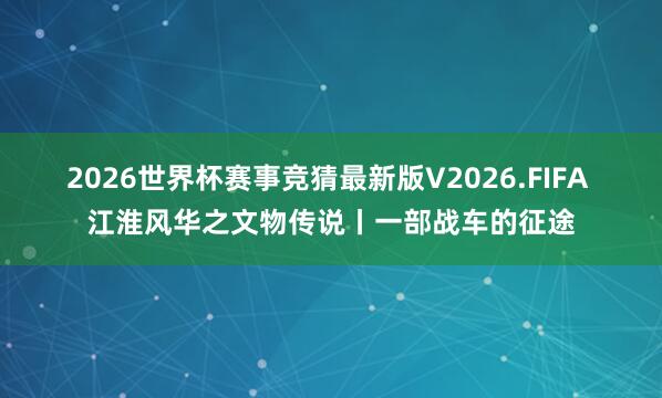 2026世界杯赛事竞猜最新版V2026.FIFA 江淮风华之文物传说丨一部战车的征途
