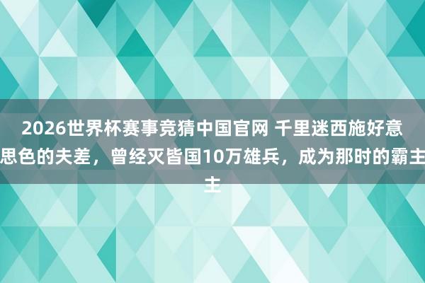 2026世界杯赛事竞猜中国官网 千里迷西施好意思色的夫差,曾经灭皆国10万雄兵,成为那时的霸主