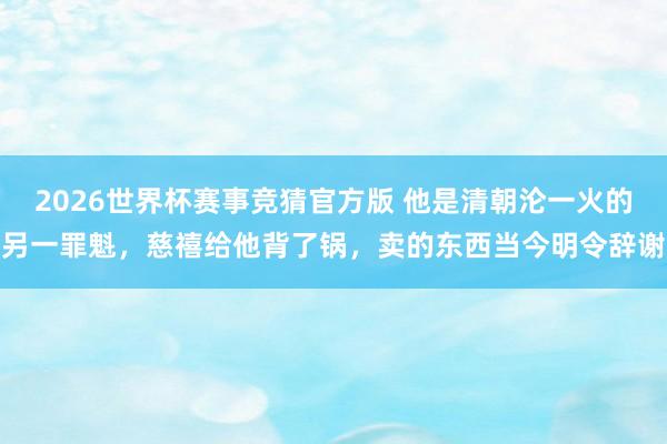 2026世界杯赛事竞猜官方版 他是清朝沦一火的另一罪魁，慈禧给他背了锅，卖的东西当今明令辞谢