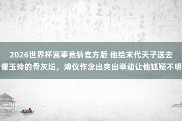 2026世界杯赛事竞猜官方版 他给末代天子送去谭玉玲的骨灰坛,溥仪作念出突出举动让他狐疑不明