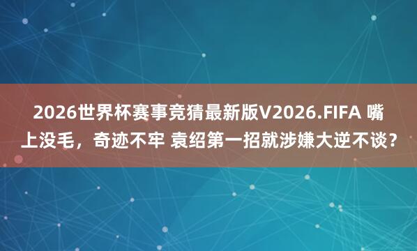 2026世界杯赛事竞猜最新版V2026.FIFA 嘴上没毛，奇迹不牢 袁绍第一招就涉嫌大逆不谈？