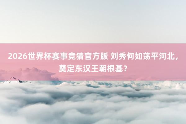 2026世界杯赛事竞猜官方版 刘秀何如荡平河北,奠定东汉王朝根基?