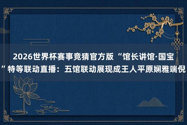 2026世界杯赛事竞猜官方版 “馆长讲馆·国宝”特等联动直播：五馆联动展现成王人平原娴雅端倪