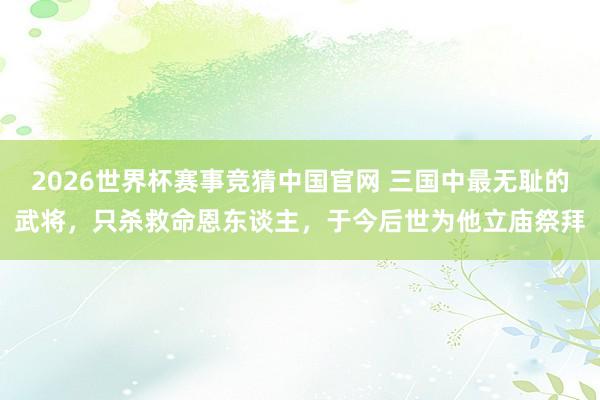 2026世界杯赛事竞猜中国官网 三国中最无耻的武将，只杀救命恩东谈主，于今后世为他立庙祭拜