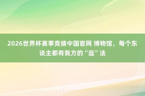 2026世界杯赛事竞猜中国官网 博物馆，每个东谈主都有我方的“逛”法