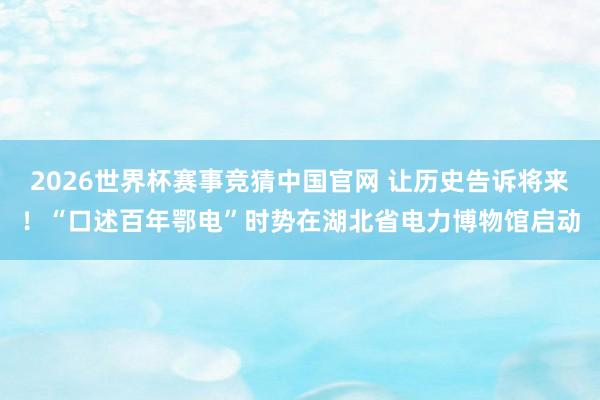 2026世界杯赛事竞猜中国官网 让历史告诉将来！“口述百年鄂电”时势在湖北省电力博物馆启动
