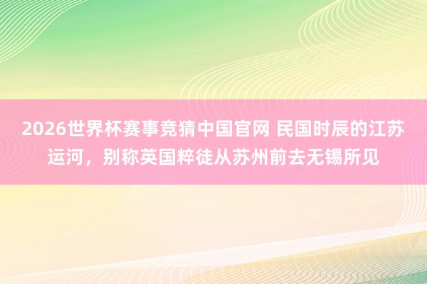 2026世界杯赛事竞猜中国官网 民国时辰的江苏运河，别称英国粹徒从苏州前去无锡所见