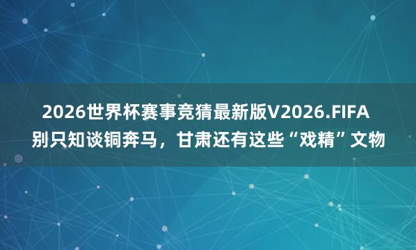 2026世界杯赛事竞猜最新版V2026.FIFA 别只知谈铜奔马，甘肃还有这些“戏精”文物