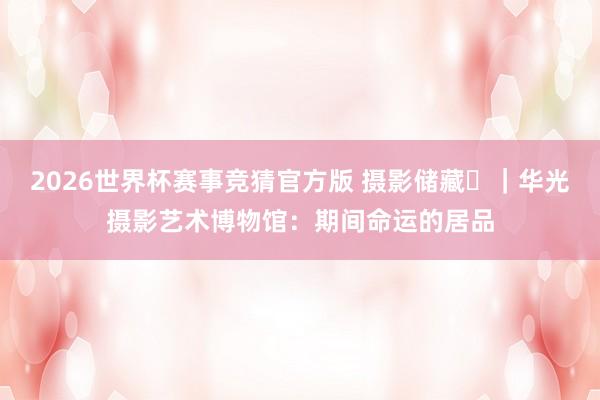 2026世界杯赛事竞猜官方版 摄影储藏㊳|华光摄影艺术博物馆:期间命运的居品
