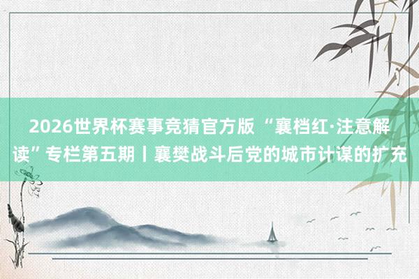 2026世界杯赛事竞猜官方版 “襄档红·注意解读”专栏第五期丨襄樊战斗后党的城市计谋的扩充