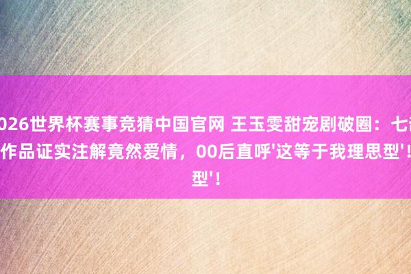 2026世界杯赛事竞猜中国官网 王玉雯甜宠剧破圈：七部作品证实注解竟然爱情，00后直呼'这等于我理思型'！