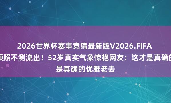 2026世界杯赛事竞猜最新版V2026.FIFA 蔡少芬素颜照不测流出！52岁真实气象惊艳网友：这才是真确的优雅老去