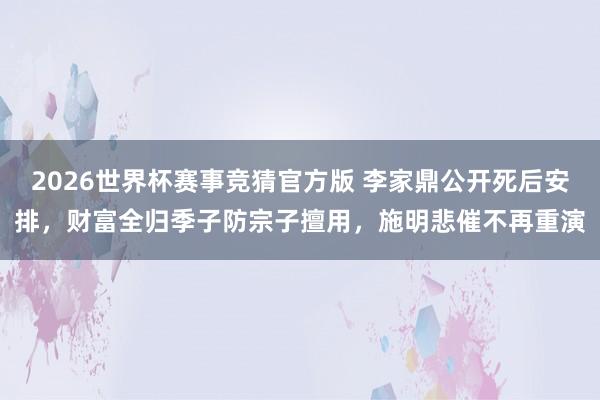 2026世界杯赛事竞猜官方版 李家鼎公开死后安排,财富全归季子防宗子擅用,施明悲催不再重演