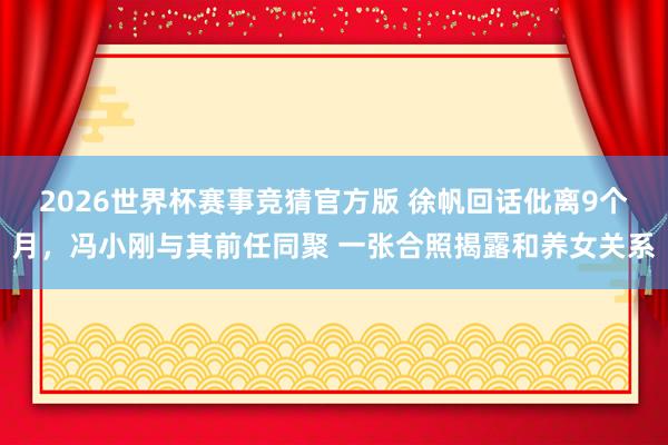 2026世界杯赛事竞猜官方版 徐帆回话仳离9个月，冯小刚与其前任同聚 一张合照揭露和养女关系